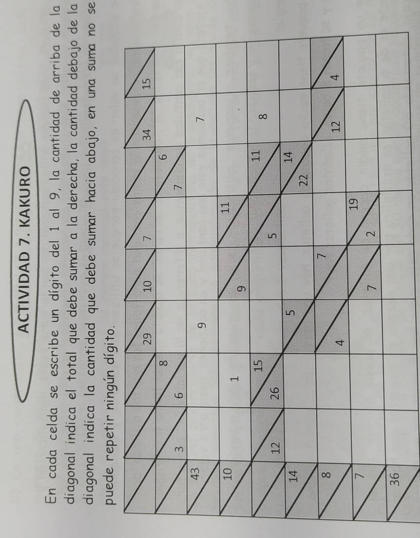 ACTIVIDAD 7. KAKURO 
En cada celda se escribe un dígito del 1 al 9, la cantidad de arriba de la 
diagonal indica el total que debe sumar a la derecha, la cantidad debajo de la 
diagonal indica la cantidad que debe sumar hacia abajo, en una suma no se 
puede repetir