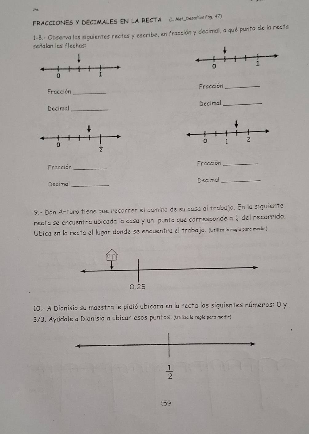 IF
FRACCIONES Y DECIMALES EN LA RECTA (L. Mat_Desafíos Pág. 47)
1-8.- Observa las siguientes rectas y escribe, en fracción y decimal, a qué punto de la recta
señalan las flechas:
Fracción _Fracción_
Decimal_ Decimal_
Fracción _Fracción_
Decimal _Decimal_
9.- Don Arturo tiene que recorrer el camino de su casa al trabajo. En la siguiente
recta se encuentra ubicada la casa y un punto que corresponde a  1/4  del recorrido.
Ubica en la recta el lugar donde se encuentra el trabajo. (Utiliza la regla para medir)
10.- A Dionisio su maestra le pidió ubicara en la recta los siguientes números: O y
3/3. Ayúdale a Dionisio a ubicar esos puntos: (Utiliza la regla para medir)
 1/2 
159
