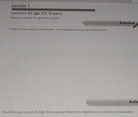 Lección 1 
Literatura del siglo XX: El teatro 
Indicación completa los siguientes conceptos. Actividad 
Grafica el proceso del acto comunicativo con una pequeña muestra de la obra literaria 
Activ 
Describe en qué consiste el código de un mensaje literario y su importancia en el proceso comunicativo