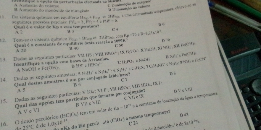 identitique a opção da perturbação efectuada no Sistema.
À Áumento do volume
C Diminuição do oxigênio
B Aumento do monóxido de nitrogénio D Diminuição do volume
11. Do sistema químico em equilíbrio H_2(g)+F_2(g)leftharpoons 2HF_(g) a uma determinada temperatura, obteve-se as
seguintes pressões parciais: PH_2=3,PF_2=4 e PHF=6.
Qual é o valor de Kp a essa temperatura?
D 6
A 2 B 3 C 4
12. Tem-se o sistema químico H_2(g)+Br_2(g)leftharpoons 2HBr_2(g),comKp=70 e R=8.21* 10^2.
Qual é a constante de equilíbrio desta reacção a 1000K?
D 70
A 20 B 40 C 50
13. Dadas as seguintes particulas: VII HS'; VI HBO_1^((2-); IX H_2)PO_4; X NaOH; XI NH₂ ; XH F (OH)
D NH_2^(+ e Fe(OH)_3)
Identifique a opção com bases de Arrhenius. H_2PO 4° e NaOH
A NaOH e Fe(OH)_3 B HS^- P HBO_3^((2-) C
14. Dadas as seguintes amostras: 5N_2)Hs^+ e N_2H_6^((2+);6N_2)H_5^(+ e C_5)H_5N;7C_5H_5NH^+ c N_2H_4;8NH_3 c H_2CN^+
Qual destas amostras é um par conjugado ácido/base? D 8
C 7
B 6
A 5
15. Dadas as seguintes partículas: VIO_4;VIF; VI HSO₄˙; VIII HIO₄; IX F;
Qual das opções tem partículas que formam par conjugado? D V e VIII
A V e VI B VII e VIII C VII e IX
16. O ácido perclórico (HClO_4) tem um valor de Ka=10^(10) e a constante de ionização da água a temperatura
D 48
de 25°C é de 1,0* 10^(-14). do nK do ião perck ato (CIO_4^-) a mesma temperatura?
C 24
0.6mol/dm^3 é de 8* 10^(-10)% .