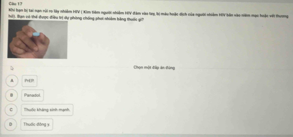 Khi bạn bị tai nạn rủi ro lây nhiêm HIV ( Kim tiêm người nhiêm HIV đám vào tay, bị máu hoặc dịch của người nhiêm HIV bản vào niêm mạc hoặc vết thương
hỏ). Bạn có thể được điều trị dự phòng chống phơi nhiêm bằng thuốc gi?
Chọn một đập án đùng
A PrEP,
B Panadol.
C Thuốc kháng sinh mạnh.
D Thuốc đông y.