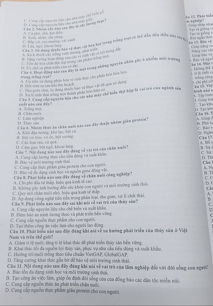 C. Cung cấp nguyên liệu cho nhà máy chế biến gỗi
D. Cung cấp nguyên liệu cho nhà máy giảy
Câu 2. Nhóm cây nào sau đây là cây lương thực? âu 12. Phát biểt m nghiệp?
Giúp nhân nha
Tao ra giống c
A. Cà phê, chè, hạt điều.
B. Xoài, nhãn, sầu riêng
Rút ngắn thời
C. Bắp cái, rau muống, cải xanh. Tạo ra giống c
Câu 3. Sử dụng thuốc báo vệ thực vật hỏa học trong trồng trọt có thể dẫn đến điều nào sau đây
D. Lúa, ngô, khoai lang.
A. Kích thích cây trồng sinh trưởng, phát triển 1âu 13. Bảo vệ
B. Tăng cường hoạt động của các vi sinh vật có lợi trong đất Nâng cao sản Giúp nâng ca
C. Tổn dư hóa chất độc hai trong sản phẩm trồng trọt.
Giúp bảo vệ
Câu 4. Hoạt động nào sau đây là một trong những nguyên nhân gây ô nhiễm môi trường Đ . Bảo vệ nguê
D. Ức chế sự phát triển của có đại.
Tâu 14. Một t
l, ti lệ chết ca
A. Ưu tiên sử dụng phân bón vi sinh thay cho phân bón hóa học. A không thể á
trong trồng trọt?
B. Đốt rom ra sau khi thu hoạch.  trồng rừng
C. Thu gom chai, lọ đựng thuốc bảo vệ thực vật đã qua sử dụng.
D. Xử lí chất thải trồng trọt thành phân bón hữu cơ O. chi phí cô
hính nào s
Câu 5. Cung cấp nguyên liệu cho các nhà máy chế biến thịt hộp là vai trò của ngành sản âu 15. Việ
A. Tập trun
3. Giúp loà
xuất nào sau đây? C. Tạo khu
A. Trồng trọt. D. Tạo kh
B. Chăn nuôi.
Câu 16. T
C. Lâm nghiệp.
D. Thủy sản B. Phủ xã
Câu 6. Nhóm thức ăn chăn nuôi nào sau đây thuộc nhóm giàu protein? A. Giúp đ
C. Bảo v
A. Khô đậu tương, khô lạc, bột cá.
B. Bột vỏ tôm, vỏ ốc, bột xương. D. Ngăn
Câu 17
C. Các loại rau, củ quả.
D. Cám gạo, bột ngồ, khoai lang.
B. Sử c
Câu 7. Nội dung nào sau đây đúng về vai trò của chăn nuôi? A. Bỗ s
A. Cung cấp lương thực cho tiêu dùng và xuất khẩu. C. Sử 
D. Th
B. Bảo vệ môi trường sinh thái.  Câu 
C. Cung cấp thực phẩm giàu protein cho con người.
D. Bảo vệ đa dạng sinh học và nguồn gene động vật. A. N
B. T
Câu 8. Phát biểu nào sau đây đúng về chăn nuôi công nghiệp? C. C
A. Chi phí đầu tư thấp, hiệu quả kinh tế cao.
B. Không gây ảnh hưởng đến sức khỏe con người và môi trường sinh thái. D. C
C
C. Quy mô chăn nuôi nhỏ, hiệu quả kinh tế thấp.
D. Áp dụng công nghệ tiên tiến trong phân loại, thu gom, xử lí chất thải. A.
Câu 9. Phát biểu nào sau đây sai khi nói về vai trò của thủy sản?
B.
C.
A. Cung cấp nguyên liệu cho chế biến và xuất khẩu.
D
B. Đảm bảo an ninh lương thực và phát triển bền vững.
C
C. Cung cấp nguồn thực phầm cho con người.
A
D. Tạo thêm công ăn việc làm cho người lao động.
Câu 10. Phát biểu nào sau đây đúng khi nói về xu hướng phát triển của thủy sản ở Việt
Nam và trên thế giới?
A. Giảm ti lệ nuôi, tăng tỉ lệ khai thác đề phát triển thủy sản bền vững.
B. Khai thác tối đa nguồn lợi thủy sản, phục vụ nhu cầu tiêu dùng và xuất khẩu.
C. Hướng tới nuôi trồng theo tiêu chuẩn VietGAP, GlobalGAP.
D. Tăng cường khai thác gần bờ đề bảo vệ môi trường sinh thái.
Câu 11. Nội dung nào sau đây đúng khi nói về vai trò của lâm nghiệp đối với đời sống con người?
A. Bảo tồn đa dạng sinh học và môi trường sinh thái.
B. Tạo công ăn việc làm, giúp ồn định đời sống của của đồng bào các dân tộc miền núi.
C. Cung cấp nguồn thức ăn phát triển chăn nuôi.
D. Cung cấp nguồn thực phầm giàu protein cho con người.