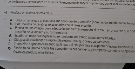 Caisposición tpografca par 
car imágenes o sensaciones en el lector. Su momento de mayor popularidad acaeció al inicio del sig 
Produce un poema de esta clase. 
a. Elige un tera que te evoque algún sentimiento o emoción (admiración, miedo, rabia, ternur 
b. Haz una lista de palabras relacionadas con el tema elegido. 
c. Piensa en una imagen que sintetice lo que sientes respecto al tema. Ten presente que pod 
posición de la imagen y su forma misma. 
d. Escribe un texto que exprese tu sentimiento, utilizando las palabras listadas. 
e Dibuja a lápiz la imagen elegida sobre el material que creas conveniente. 
f. Transcribe tu poema siguiendo las líneas del dibujo y dale el aspecto final que imaginaste. 
g. Expón tu caligrama donde tus compañeros puedan verlo y comparte con ellos tu opinión 
forma de producción artística.