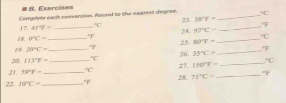 Exercises 
Complete each conversion. Round to the nearest degree.
^circ C
17. 41°F= _  ^circ C 23. 38°F= _ 
_°F
18. 0°C= _  ^circ F 24. 92°C= _°C
25. 80°F=
19. 20°C= ^circ F
20. 113°F= _  ^circ C 26. 35°C= _  ^circ F
21. 59°F= _  _  ^circ C 27. 150°F= _  ^circ C
28. 71°C= _  ^circ F
22. 10°C= _  ^circ F