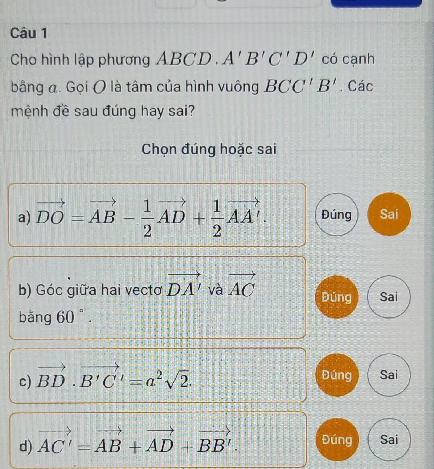 Cho hình lập phương ABCD. A'B'C'D' có cạnh 
bằng a. Gọi O là tâm của hình vuông BCC'B'. Các 
mệnh đề sau đúng hay sai? 
Chọn đúng hoặc sai 
a) vector DO=vector AB- 1/2 vector AD+ 1/2 vector AA'. Đúng Sai 
b) Góc giữa hai vectơ vector DA' và vector AC
Đúng Sai 
bằng 60°. 
c) vector BD· vector B'C'=a^2sqrt(2). 
Đúng Sai 
d) vector AC'=vector AB+vector AD+vector BB'. 
Đúng Sai