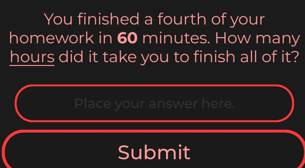 You finished a fourth of your 
homework in 60 minutes. How many
hours did it take you to finish all of it? 
Place your answer here. 
Submit