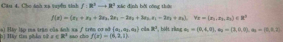 Cho ánh xạ tuyến tính f:R^3to R^3xac định bởi công thức
f(x)=(x_1+x_2+2x_3, 2x_1-2x_2+3x_3, x_1-2x_2+x_3), forall x=(x_1,x_2,x_3)∈ R^3
a) Hãy lập ma trận của ánh xạ ƒ trên cơ sở  a_1,a_2,a_3 của R^3 , biết rằng a_1=(0,4,0), a_2=(3,0,0), a_3=(0,0,2). 
b) Hãy tìm phần tử x∈ R^3 sao cho f(x)=(6,2,1).