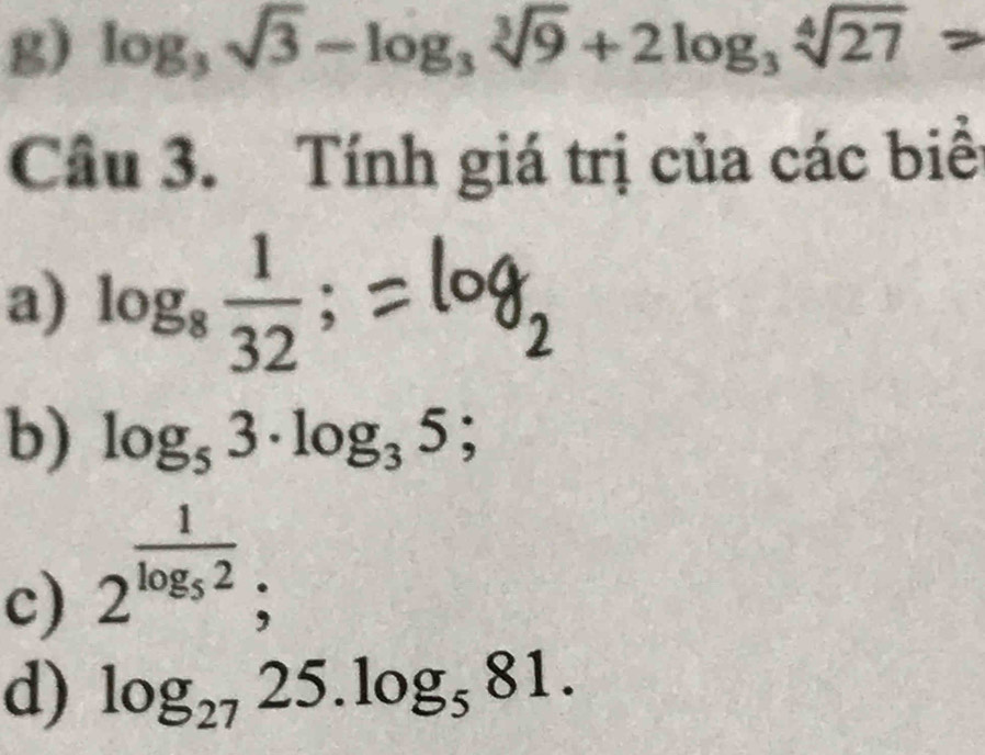 log _3sqrt(3)-log _3sqrt[3](9)+2log _3sqrt[4](27)
Câu 3. Tính giá trị của các biể 
a) log _8 1/32 ; 
b) log _53· log _35; 
c) 2^(frac 1)log _52; 
d) log _2725.log _581.