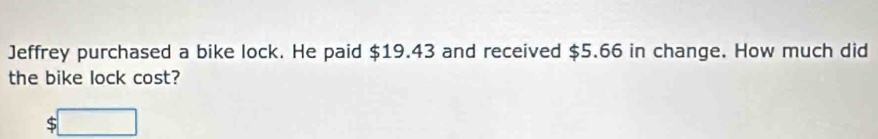 Jeffrey purchased a bike lock. He paid $19.43 and received $5.66 in change. How much did 
the bike lock cost? 
:□