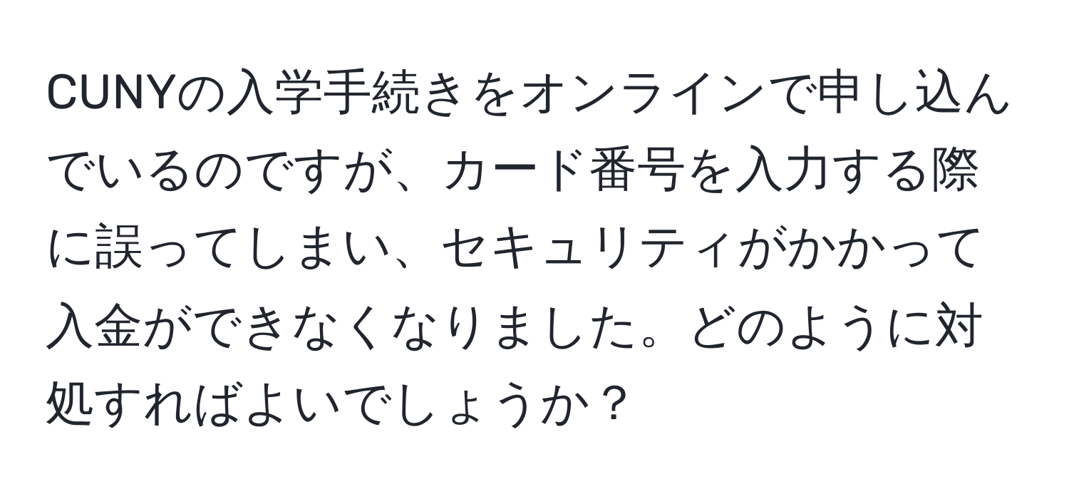 CUNYの入学手続きをオンラインで申し込んでいるのですが、カード番号を入力する際に誤ってしまい、セキュリティがかかって入金ができなくなりました。どのように対処すればよいでしょうか？