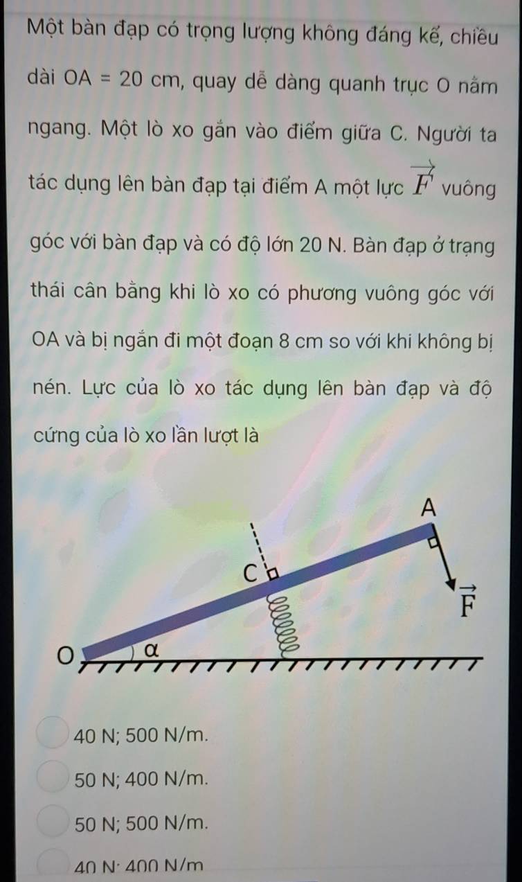 Một bàn đạp có trọng lượng không đáng kế, chiều
dài OA=20cm , quay dễ dàng quanh trục O nằm
ngang. Một lò xo gắn vào điểm giữa C. Người ta
tác dụng lên bàn đạp tại điểm A một lực vector F vuông
góc với bàn đạp và có độ lớn 20 N. Bàn đạp ở trạng
thái cân bằng khi lò xo có phương vuông góc với
OA và bị ngắn đi một đoạn 8 cm so với khi không bị
nén. Lực của lò xo tác dụng lên bàn đạp và độ
cứng của lò xo lần lượt là
A
C
vector F
0 α
40 N; 500 N/m.
50 N; 400 N/m.
50 N; 500 N/m.
40 N · 400 N/m