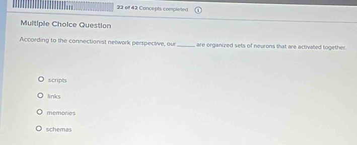 of 42 Concepts completed
Multiple Choice Question
According to the connectionist network perspective, our _are organized sets of neurons that are activated together.
scripts
links
memories
schemas