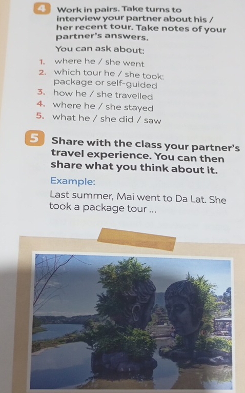 4Work in pairs. Take turns to 
interview your partner about his / 
her recent tour. Take notes of your 
partner’s answers. 
You can ask about: 
1. where he / she went 
2. which tour he / she took: 
package or self-guided 
3. how he / she travelled 
4. where he / she stayed 
5. what he / she did / saw 
5 Share with the class your partner’s 
travel experience. You can then 
share what you think about it. 
Example: 
Last summer, Mai went to Da Lat. She 
took a package tour ...