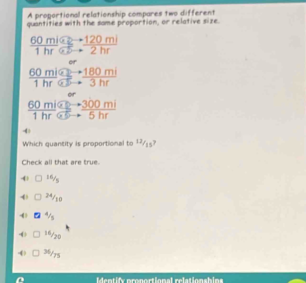 A proportional relationship compares two different
quantities with the same proportion, or relative size.
 (60mi62-120mi)/1hr62to 2hr 
frac 60mialpha to 180mi80-1alpha 1hr 5to 3hr
or
frac 60mi* 2to 300mi1hr 5to frac beginarrayr to  to endarray  300mi/5hr  
4
Which quantity is proportional to 1²/15?
Check all that are true.
0 16/5
-4 24/10
( 4/s
0 16/20.( 36/75
Identify proportional relationships