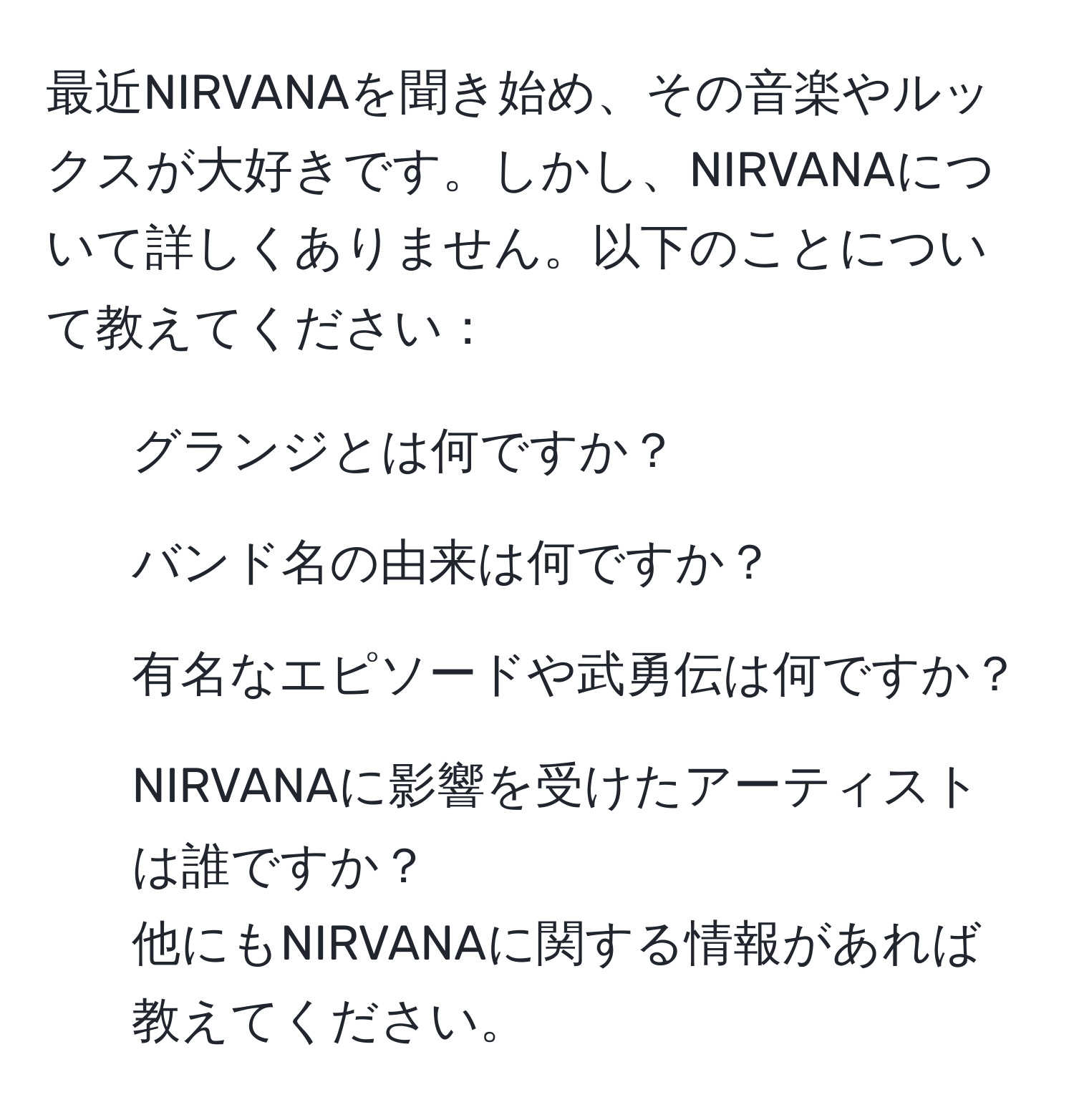 最近NIRVANAを聞き始め、その音楽やルックスが大好きです。しかし、NIRVANAについて詳しくありません。以下のことについて教えてください：  
- グランジとは何ですか？  
- バンド名の由来は何ですか？  
- 有名なエピソードや武勇伝は何ですか？  
- NIRVANAに影響を受けたアーティストは誰ですか？  
他にもNIRVANAに関する情報があれば教えてください。