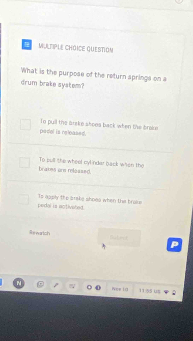 QUESTION
What is the purpose of the return springs on a
drum brake system?
To pull the brake shoes back when the brake
pedal is released.
To pull the wheel cylinder back when the
brakes are released.
To apply the brake shoes when the brake
pedal is activated.
Rewatch Submit
Nov 10 11:55 US