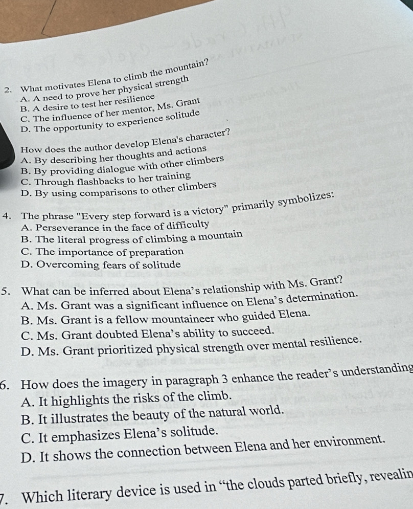 What motivates Elena to climb the mountain?
A. A need to prove her physical strength
B. A desire to test her resilience
C. The influence of her mentor, Ms. Grant
D. The opportunity to experience solitude
How does the author develop Elena's character?
A. By describing her thoughts and actions
B. By providing dialogue with other climbers
C. Through flashbacks to her training
D. By using comparisons to other climbers
4. The phrase "Every step forward is a victory" primarily symbolizes:
A. Perseverance in the face of difficulty
B. The literal progress of climbing a mountain
C. The importance of preparation
D. Overcoming fears of solitude
5. What can be inferred about Elena’s relationship with Ms. Grant?
A. Ms. Grant was a significant influence on Elena’s determination.
B. Ms. Grant is a fellow mountaineer who guided Elena.
C. Ms. Grant doubted Elena’s ability to succeed.
D. Ms. Grant prioritized physical strength over mental resilience.
6. How does the imagery in paragraph 3 enhance the reader’s understanding
A. It highlights the risks of the climb.
B. It illustrates the beauty of the natural world.
C. It emphasizes Elena’s solitude.
D. It shows the connection between Elena and her environment.
7. Which literary device is used in “the clouds parted briefly, revealin