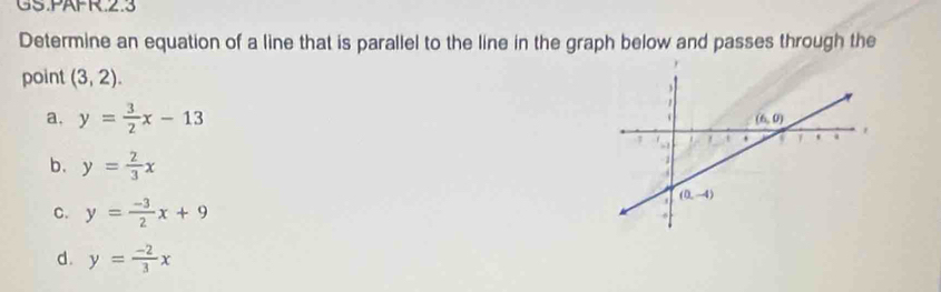 GS.PäFR.2.3
Determine an equation of a line that is parallel to the line in the graph below and passes through the
point (3,2).
a, y= 3/2 x-13
b. y= 2/3 x
C. y= (-3)/2 x+9
d. y= (-2)/3 x