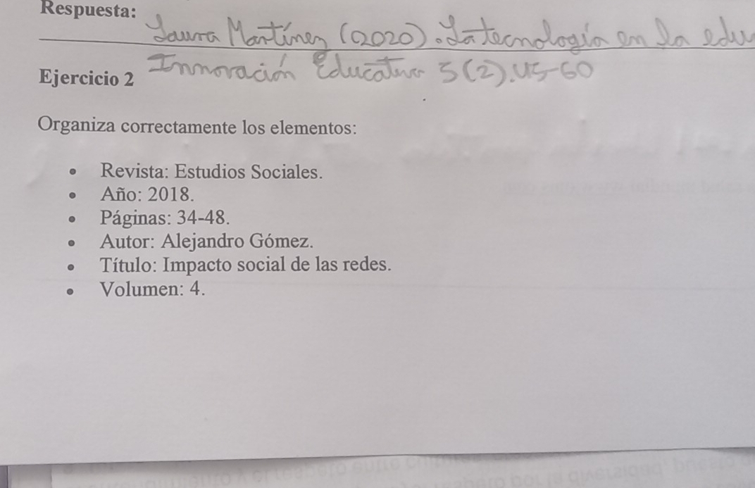 Respuesta: 
Ejercicio 2 
Organiza correctamente los elementos: 
Revista: Estudios Sociales. 
Año: 2018. 
Páginas: 34-48. 
Autor: Alejandro Gómez. 
Título: Impacto social de las redes. 
Volumen: 4.