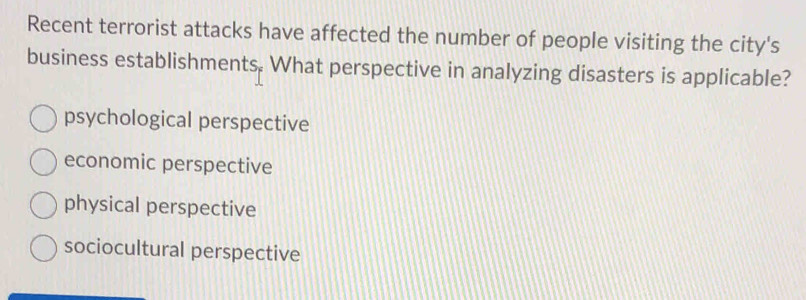 Recent terrorist attacks have affected the number of people visiting the city's
business establishments. What perspective in analyzing disasters is applicable?
psychological perspective
economic perspective
physical perspective
sociocultural perspective