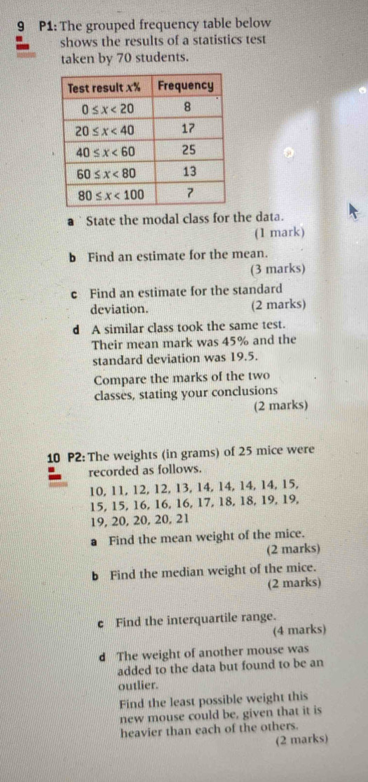 P1: The grouped frequency table below
shows the results of a statistics test
taken by 70 students.
State the modal class for the data.
(1 mark)
b Find an estimate for the mean.
(3 marks)
c Find an estimate for the standard
deviation. (2 marks)
d A similar class took the same test.
Their mean mark was 45% and the
standard deviation was 19.5.
Compare the marks of the two
classes, stating your conclusions
(2 marks)
10 P2: The weights (in grams) of 25 mice were
recorded as follows.
10, 11, 12, 12, 13, 14, 14, 14, 14, 15,
15, 15, 16, 16, 16, 17, 18, 18, 19, 19,
19, 20, 20, 20, 21
a Find the mean weight of the mice.
(2 marks)
b Find the median weight of the mice.
(2 marks)
c Find the interquartile range.
(4 marks)
d The weight of another mouse was
added to the data but found to be an
outlier.
Find the least possible weight this
new mouse could be, given that it is
heavier than each of the others.
(2 marks)