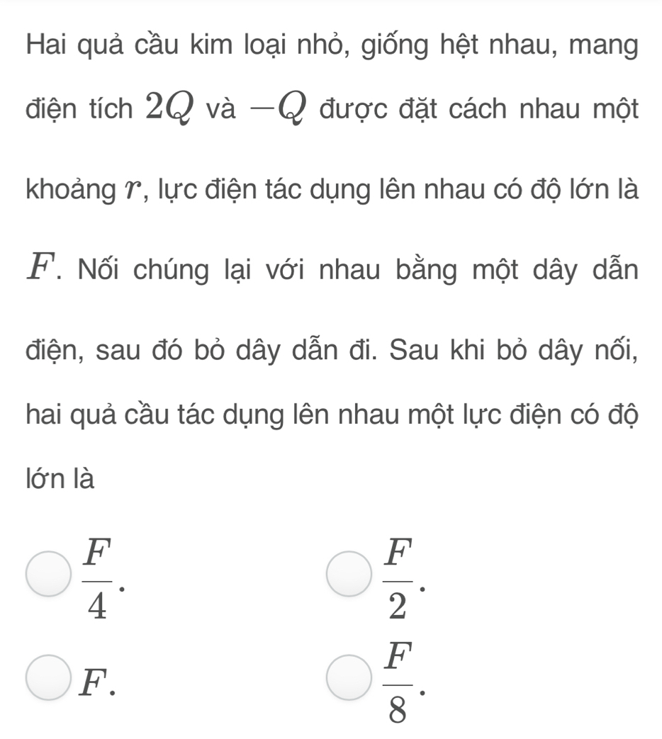 Hai quả cầu kim loại nhỏ, giống hệt nhau, mang
điện tích 20 và -Q được đặt cách nhau một
khoảng r, lực điện tác dụng lên nhau có độ lớn là
F. Nối chúng lại với nhau bằng một dây dẫn
điện, sau đó bỏ dây dẫn đi. Sau khi bỏ dây nối,
hai quả cầu tác dụng lên nhau một lực điện có độ
lớn là
 F/4 .
 F/2 .
F.
 F/8 .