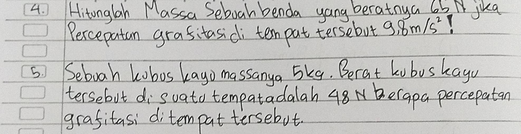 Hitonglah Massa Seboah benda yang beratnya 6b N jika 
Percepatan grasitasidi tem pat tersebot 9.8m/s^2
5 Seboah kobos kayo massanya 5kq. Berat kobus kagu 
tersebut disvato tempatadalah 48 N erapa percepatan 
grafitasi ditempat tersebot.