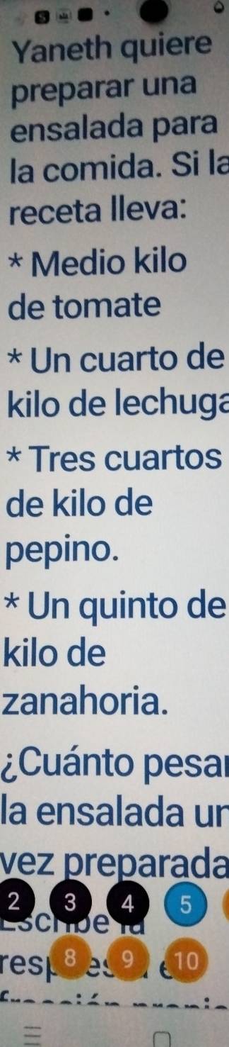 Yaneth quiere 
preparar una 
ensalada para 
la comida. Si la 
receta lleva: 
* Medio kilo 
de tomate 
* Un cuarto de 
kilo de lechuga 
* Tres cuartos 
de kilo de 
pepino. 
* Un quinto de 
kilo de 
zanahoria. 
¿Cuánto pesar 
la ensalada un 
vez preparada
2 3 4 5
Eschbe l 
rest8e9 10
=