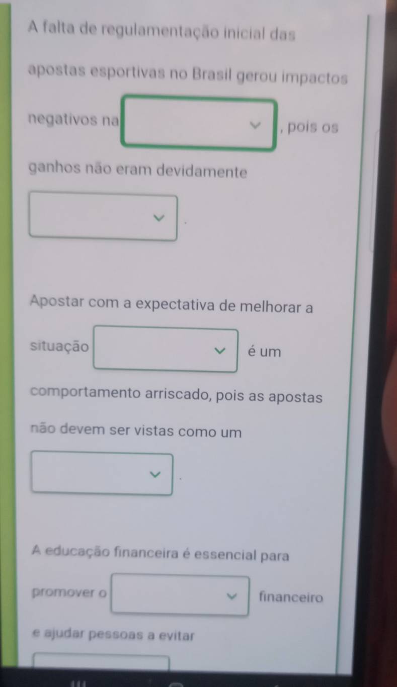 A falta de regulamentação inicial das
apostas esportivas no Brasil gerou impactos
negativos na
, pois os
ganhos não eram devidamente
Apostar com a expectativa de melhorar a
situação é um
comportamento arriscado, pois as apostas
não devem ser vistas como um
A educação financeira é essencial para
promover o financeiro
e ajudar pessoas a evitar