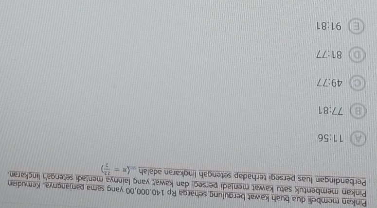 Pinkan membeli dua buah kawat bergulung seharga Rp 140.000,00 yang sama panjangnya. Kemudian
Pinkan membentuk satu kawat menjadi persegi dan kawat yang lainnya menjadi setengah lingkaran.
Perbandingan luas persegi terhadap setengah lingkaran adalah (π = 22/7 )
A 11:56
B 77:81
C 49:77
D 81:77
E 91:81
