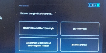 Nen Question Help
Electrons change orbit when there is...
REFLECTION or DIFFRACTION of light [BOTH of these]
ABSORPTION or EMISSION of [NEITHER of these]
electromagnetic radiation