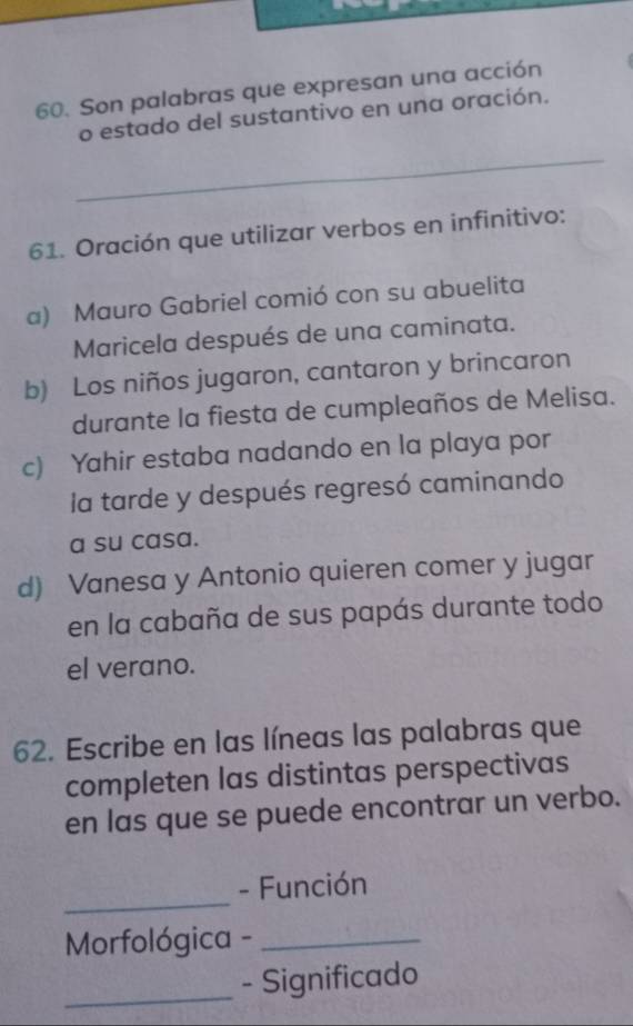 Son palabras que expresan una acción
o estado del sustantivo en una oración.
_
61. Oración que utilizar verbos en infinitivo:
a) Mauro Gabriel comió con su abuelita
Maricela después de una caminata.
b) Los niños jugaron, cantaron y brincaron
durante la fiesta de cumpleaños de Melisa.
c) Yahir estaba nadando en la playa por
la tarde y después regresó caminando
a su casa.
d) Vanesa y Antonio quieren comer y jugar
en la cabaña de sus papás durante todo
el verano.
62. Escribe en las líneas las palabras que
completen las distintas perspectivas
en las que se puede encontrar un verbo.
_
- Función
Morfológica -_
_
- Significado