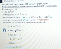 What is the frequency of a 360 nm wavelength light?
Remember Note; you will need to convert nm to meters BEFORE you calculate!!
c=nu lambda
c=3* 10^8m/s
2^(r/2) frequency in sec^(-1) or Hz
lambda = wavelength in m 1nm=1* 10^(-9) m or 1m=1* 10^9nm
(1* 10^9)=8
to convert to meters : # of ne Select the answer with the correct value AND units of meters
1.2* 10^(-15)m/s
8.33* 16^(14)sec^(-1)
8.33* 10^(-14)Hz
1.2* 10^(-15)sec^(-1)
830 nm
Clear my selection