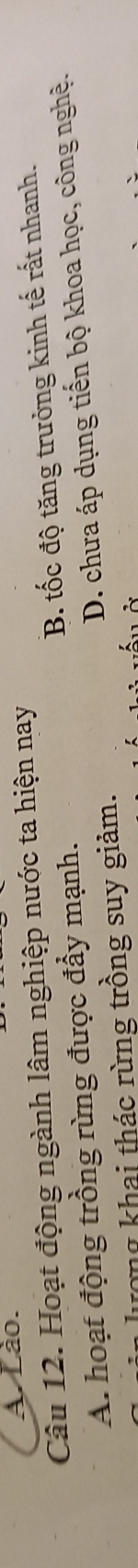 A. Lão.
Câu 12. Hoạt động ngành lâm nghiệp nước ta hiện nay
A. hoạt động trồng rừng được đầy mạnh. B. tốc độ tăng trưởng kinh tế rất nhanh.
lượng khai thác rừng trồng suy giảm. D. chưa áp dụng tiến bộ khoa học, công nghệ.