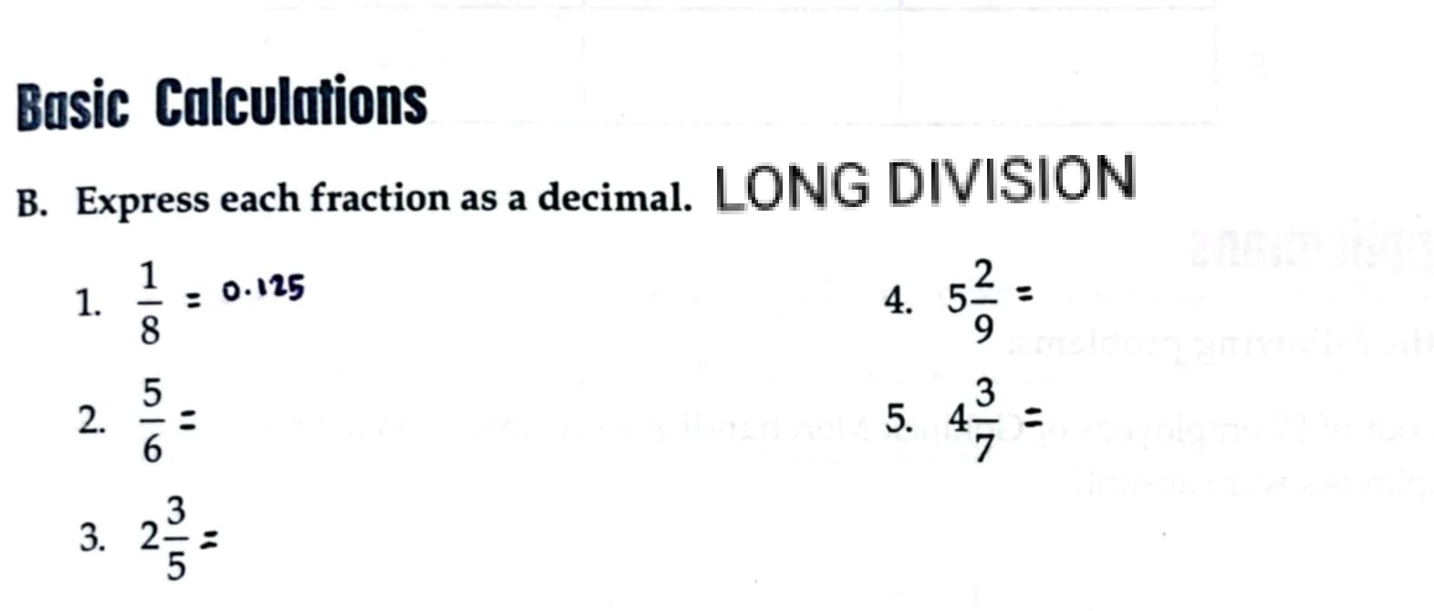 Basic Calculations 
B. Express each fraction as a decimal. LONG DIVISION 
1.  1/8  5 2/9 =
12 
4. 
2.  5/6  4 3/7 
5. 
3. 2÷