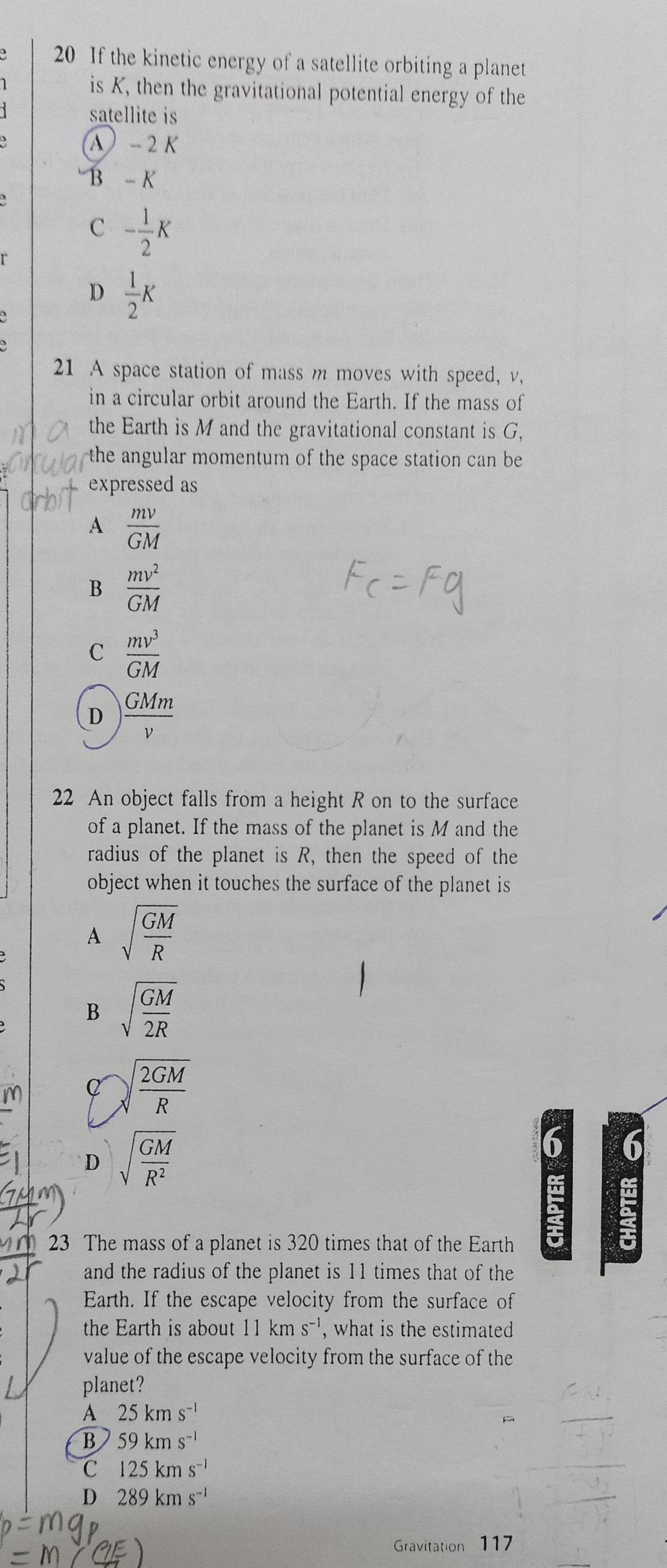 If the kinetic energy of a satellite orbiting a planet
is K, then the gravitational potential energy of the
satellite is
A - 2 K
B - K
C - 1/2 K
D  1/2 K
21 A space station of mass m moves with speed, v,
in a circular orbit around the Earth. If the mass of
the Earth is M and the gravitational constant is G,
the angular momentum of the space station can be 
expressed as
A  mv/GM 
B  mv^2/GM 
C  mv^3/GM 
D  GMm/v 
22 An object falls from a height R on to the surface
of a planet. If the mass of the planet is M and the
radius of the planet is R, then the speed of the
object when it touches the surface of the planet is
A sqrt(frac GM)R
B sqrt(frac GM)2R
m a sqrt(frac 2GM)R
D sqrt(frac GM)R^2
6 6
23 The mass of a planet is 320 times that of the Earth
and the radius of the planet is 11 times that of the
Earth. If the escape velocity from the surface of
the Earth is about 11kms^(-1) , what is the estimated
value of the escape velocity from the surface of the
planet?
A 25kms^(-1)
B 59kms^(-1)
C 125kms^(-1)
D 289kms^(-1)
Gravitation 117