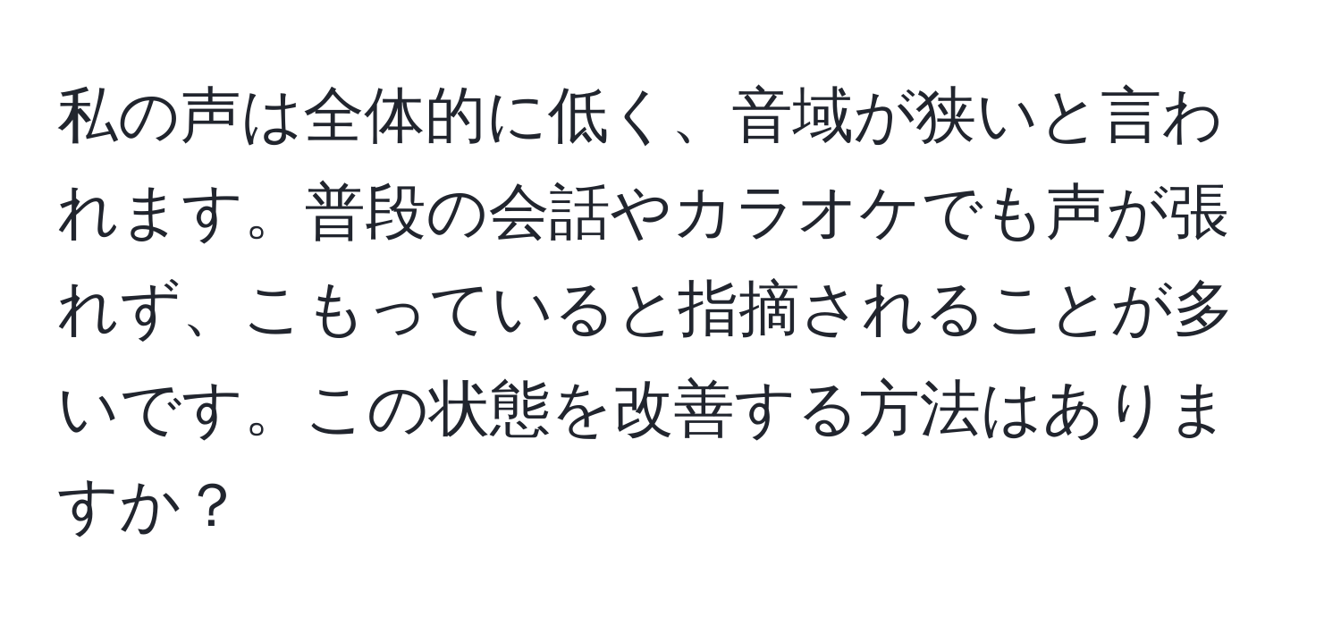 私の声は全体的に低く、音域が狭いと言われます。普段の会話やカラオケでも声が張れず、こもっていると指摘されることが多いです。この状態を改善する方法はありますか？