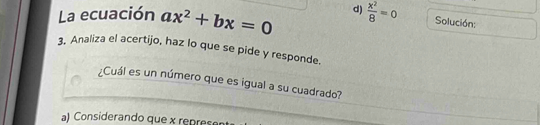 La ecuación ax^2+bx=0
d)  x^2/8 =0 Solución:
3. Analiza el acertijo, haz lo que se pide y responde.
¿Cuál es un número que es igual a su cuadrado?
a) Considerando que x repres