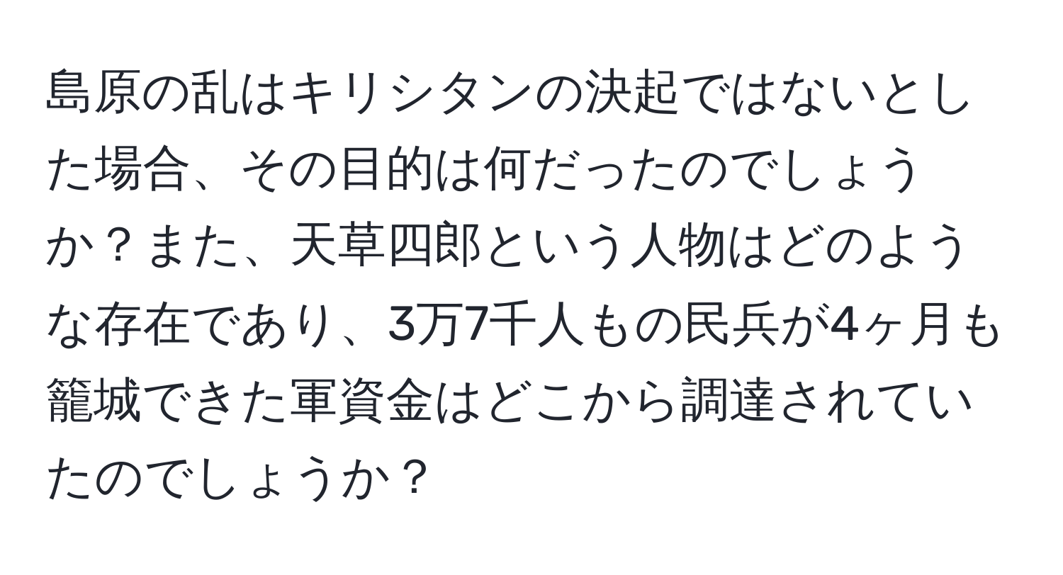 島原の乱はキリシタンの決起ではないとした場合、その目的は何だったのでしょうか？また、天草四郎という人物はどのような存在であり、3万7千人もの民兵が4ヶ月も籠城できた軍資金はどこから調達されていたのでしょうか？