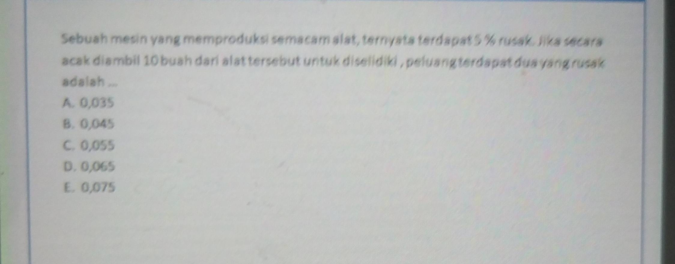 Sebuah mesin yang memproduksi semacam alat, ternyata terdapat 5 % rusak. Jika secara
acak diambil 10 buah dari alat tersebut untuk diselidiki , peluang terdapat dua yang rusak 
adalah ...
A. 0,035
B. 0,045
C. 0,055
D. 0,065
E. 0,075