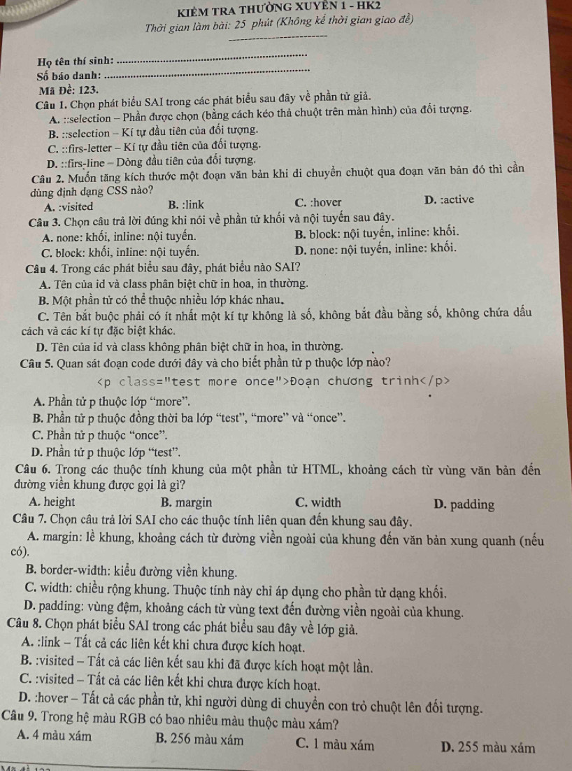 KIÊM TRA THƯỜNG XUYÊN 1 - HK2
Thời gian làm bài: 25 phút (Không kể thời gian giao đề)
_
_
_
Họ tên thí sinh:
Số báo danh:
Mã Đề: 123.
Câu 1. Chọn phát biểu SAI trong các phát biểu sau đây về phần tử giả.
A. ::selection - Phần được chọn (bằng cách kéo thả chuột trên màn hình) của đổi tượng.
B. ::selection - Kí tự đầu tiên của đối tượng.
C. ::firs-letter - Kí tự đầu tiên của đối tượng.
D. ::firs-line - Dòng đầu tiên của đối tượng.
Câu 2. Muốn tăng kích thước một đoạn văn bản khi di chuyền chuột qua đoạn văn bản đó thì cần
dùng định dạng CSS nào?
A. :visited B. :link C. :hover D. :active
Câu 3. Chọn câu trả lời đúng khi nói về phần tử khối và nội tuyến sau đây.
A. none: khối, inline: nội tuyến. B. block: nội tuyến, inline: khối.
C. block: khối, inline: nội tuyến. D. none: nội tuyến, inline: khối.
Câu 4. Trong các phát biểu sau đây, phát biểu nào SAI?
A. Tên của id và class phân biệt chữ in hoa, in thường.
B. Một phần tử có thể thuộc nhiều lớp khác nhau.
C. Tên bắt buộc phải có ít nhất một kí tự không là số, không bắt đầu bằng số, không chứa dấu
cách và các kí tự đặc biệt khác.
D. Tên của id và class không phân biệt chữ in hoa, in thường.
Câu 5. Quan sát đoạn code dưới đây và cho biết phần tử p thuộc lớp nào?
Đoạn chương trình
A. Phần tử p thuộc lớp “more”.
B. Phần tử p thuộc đồng thời ba lớp “test”, “more” và “once”.
C. Phần tử p thuộc “once”.
D. Phần tử p thuộc lớp “test”.
Câu 6. Trong các thuộc tính khung của một phần tử HTML, khoảng cách từ vùng văn bản đến
đường viền khung được gọi là gì?
A. height B. margin C. width D. padding
Câu 7. Chọn câu trả lời SAI cho các thuộc tính liên quan đến khung sau đây.
A. margin: lề khung, khoảng cách từ đường viền ngoài của khung đến văn bản xung quanh (nếu
có).
B. border-width: kiểu đường viền khung.
C. width: chiều rộng khung. Thuộc tính này chỉ áp dụng cho phần tử dạng khối.
D. padding: vùng đệm, khoảng cách từ vùng text đến đường viền ngoài của khung.
Câu 8. Chọn phát biểu SAI trong các phát biểu sau đây về lớp giả.
A. :link - Tất cả các liên kết khi chưa được kích hoạt.
B. :visited - Tất cả các liên kết sau khi đã được kích hoạt một lần.
C. :visited - Tất cả các liên kết khi chưa được kích hoạt.
D. :hover - Tất cả các phần tử, khi người dùng di chuyền con trỏ chuột lên đối tượng.
Câu 9. Trong hệ màu RGB có bao nhiêu màu thuộc màu xám?
A. 4 màu xám B. 256 màu xám C. 1 màu xám D. 255 màu xám