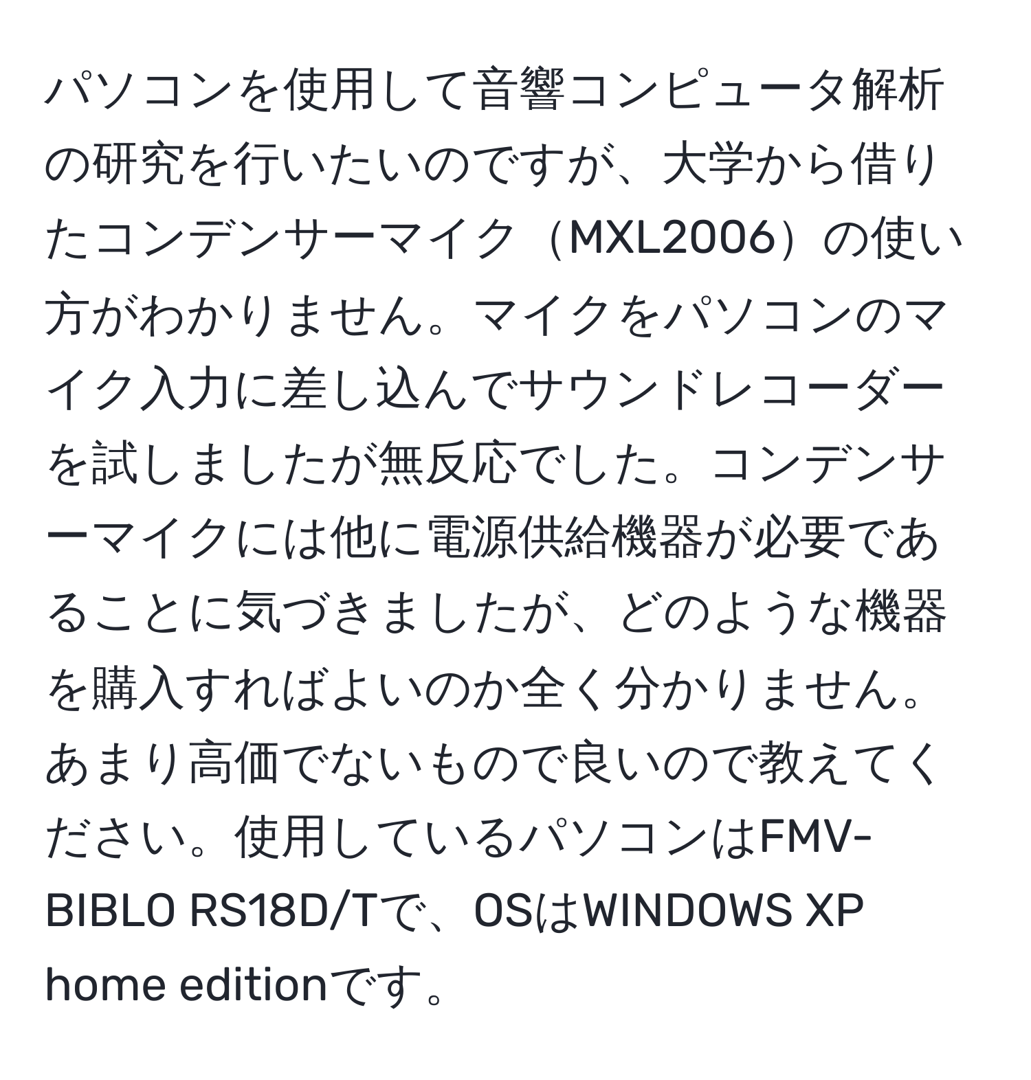 パソコンを使用して音響コンピュータ解析の研究を行いたいのですが、大学から借りたコンデンサーマイクMXL2006の使い方がわかりません。マイクをパソコンのマイク入力に差し込んでサウンドレコーダーを試しましたが無反応でした。コンデンサーマイクには他に電源供給機器が必要であることに気づきましたが、どのような機器を購入すればよいのか全く分かりません。あまり高価でないもので良いので教えてください。使用しているパソコンはFMV-BIBLO RS18D/Tで、OSはWINDOWS XP home editionです。