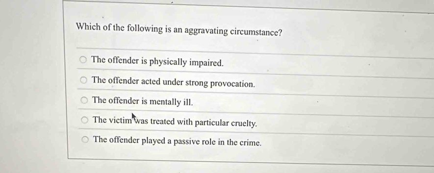 Which of the following is an aggravating circumstance?
The offender is physically impaired.
The offender acted under strong provocation.
The offender is mentally ill.
The victim was treated with particular cruelty.
The offender played a passive role in the crime.