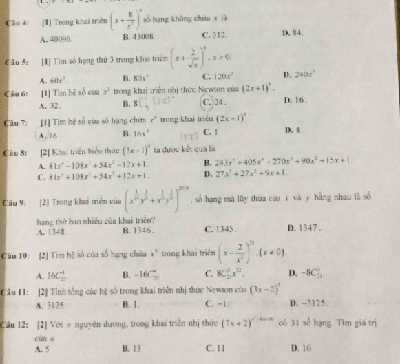 [1] Trong khai triển (x+ 8/x^2 )^9 số hạng khōng chứa x là
A. 40096. B. 43008. C. 512. D. 84.
Câu 5: [1] Tìm số hạng thứ 3 trong khai triển (x+ 2/sqrt(x) )^6,x>0.
A. 60x^3. B. 80x^3 C. 120x^3 D. 240x^3
Câu 6: :[1] Tim hệ số của x^2 trong khai triển nhị thức Newton của (2x+1)^4.
A. 32 . B. 8 C. 24 . D. 16 .
Câu 7: [1] Tìm hệ số của số hạng chứa x^4 trong khai triển (2x+1)^4
A. 16 B. 16x^4 C. 1 D. 8
Câu 8: [2] Khai triển biểu thức (3x+1)^4 ta được kết quả là
A. 81x^4-108x^3+54x^2-12x+1. B. 243x^5+405x^4+270x^3+90x^2+15x+1.
C. 81x^4+108x^3+54x^2+12x+1. D. 27x^3+27x^2+9x+1.
Câu 9: [2] Trong khai triển của (x^(frac 1)15y^(frac 1)5+x^(frac 1)5y^(frac 1)5)^2019 , số hạng mà lũy thừa của x và y bằng nhau là số
hạng thứ bao nhiêu của khai triển?
A. 1348 . B. 1346 . C. 1345 . D. 1347 .
Câu 10: [2] Tìm hệ số của số hạng chứa x^9 trong khai triển (x- 2/x^2 )^21.(x!= 0).
A. 16C_(21)^4. B. -16C_(21)^4. C. 8C_(21)^3x^(12). D. -8C_(52)^3.
Cầu 11: [2] Tính tổng các hệ số trong khai triển nhị thức Newton của (3x-2)^5
A. 3125 . B. 1. C. -1. D. -3125 .
Câu 12: [2] Với # nguyên dương, trong khai triển nhị thức (7x+2)^n^2-4x+10 có 31 số hạng. Tìm giá trị
củan
A. 5 B. 13 C. 11 D. 10