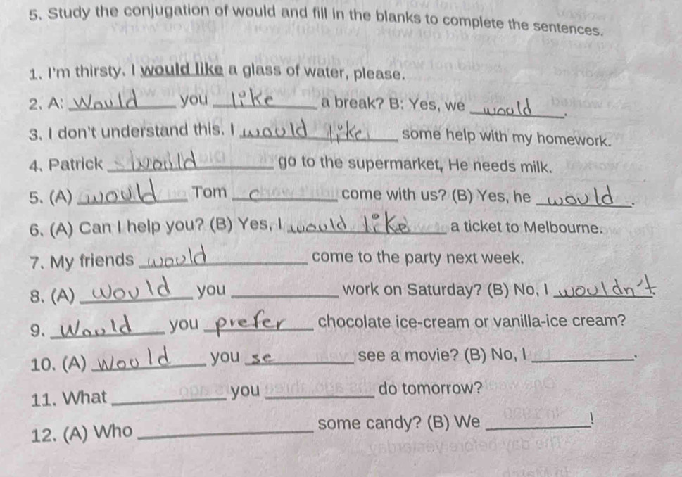 Study the conjugation of would and fill in the blanks to complete the sentences. 
1. I'm thirsty. I would like a glass of water, please. 
_ 
2、 A: _you _a break? B: Yes, we 
. 
3. I don't understand this. I_ 
some help with my homework. 
4. Patrick _go to the supermarket. He needs milk. 
5、(A) _Tom _come with us? (B) Yes, he_ 
. 
6. (A) Can I help you? (B) Yes, I _a ticket to Melbourne. 
7. My friends _come to the party next week. 
8. (A) _you_ work on Saturday? (B) No, I_ 
9._ 
you _chocolate ice-cream or vanilla-ice cream? 
10. (A) _you_ see a movie? (B) No, I_ 
` 
11. What _you_ 
do tomorrow? 
12. (A) Who_ 
some candy? (B) We _!