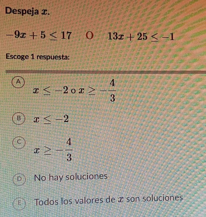 Despeja æ.
-9x+5≤ 17 I 13x+25≤ -1
Escoge 1 respuesta:
A x≤ -2circ x≥ - 4/3 
B x≤ -2
C x≥ - 4/3 
D No hay soluciones
Todos los valores de x son soluciones