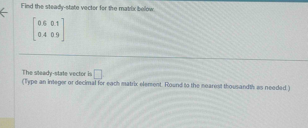 Find the steady-state vector for the matrix below.
beginbmatrix 0.6&0.1 0.4&0.9endbmatrix
The steady-state vector is □. 
(Type an integer or decimal for each matrix element. Round to the nearest thousandth as needed.)