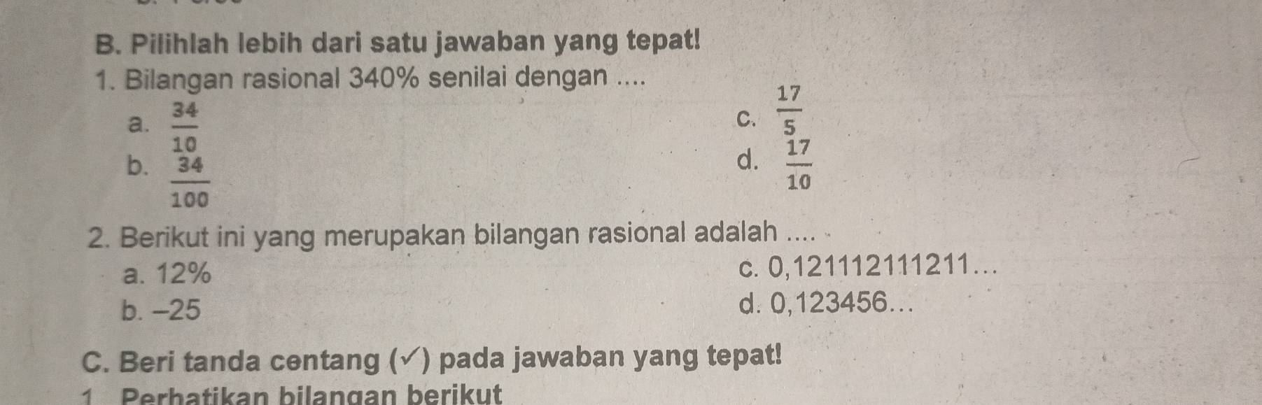 Pilihlah lebih dari satu jawaban yang tepat!
1. Bilangan rasional 340% senilai dengan ....
a.  34/10 
C.  17/5 
b.  34/100 
d.  17/10 
2. Berikut ini yang merupakan bilangan rasional adalah ....
a. 12% c. 0,121112111211…
b. -25 d. 0,123456...
C. Beri tanda centang (✓) pada jawaban yang tepat!
1 Perbatikan bilangan berikut