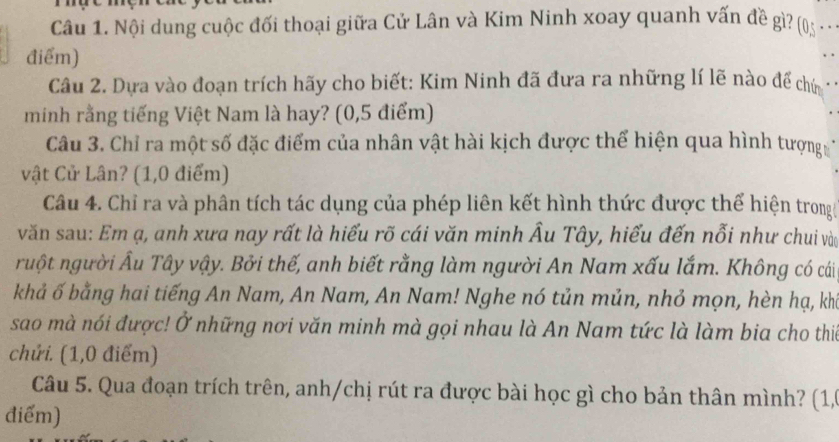 Nội dung cuộc đối thoại giữa Cử Lân và Kim Ninh xoay quanh vấn đề gì? (05 · 
điểm) 
Câu 2. Dựa vào đoạn trích hãy cho biết: Kim Ninh đã đưa ra những lí lẽ nào để chứ 
minh rằng tiếng Việt Nam là hay? (0,5 điểm) 
Câu 3. Chỉ ra một số đặc điểm của nhân vật hài kịch được thể hiện qua hình tượng 
vật Cử Lân? (1,0 điểm) 
Câu 4. Chỉ ra và phân tích tác dụng của phép liên kết hình thức được thể hiện trong 
văn sau: Em ạ, anh xưa nay rất là hiểu rõ cái văn minh Âu Tây, hiểu đến nỗi như chui vào 
ruột người Âu Tây vậy. Bởi thế, anh biết rằng làm người An Nam xấu lắm. Không có cái 
khả ố bằng hai tiếng An Nam, An Nam, An Nam! Nghe nó tủn mủn, nhỏ mọn, hèn hạ, kha 
sao mà nói được! Ở những nơi văn minh mà gọi nhau là An Nam tức là làm bia cho thia 
chứi. (1,0 điểm) 
Câu 5. Qua đoạn trích trên, anh/chị rút ra được bài học gì cho bản thân mình? (1, 
điểm)