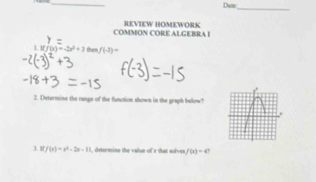 Date: 
_ 
REVIEW HOMEWORK 
COMMON CORE ALGEBRA I 
1. If f(x)=-2x^2+3 then f(-3)=
2. Determine the range of the function shown in the graph below? 
3. lf f(x)=x^2-2x-11 , determine the value of x that solves f(x)=4